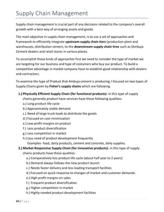 24 | P a g e
Supply Chain Management
Supply chain management is crucial part of any decisions related to the company’s overall
growth with a best way of arranging assets and goods.
The main objective in supply chain management, is to use a set of approaches and
framework to efficiently integrate upstream supply chain tiers (production plant and
warehouses, distribution centers, to the downstream supply chain tires such as (Ambuja
Cement dealers and retail stores in various places.
To accomplish these kinds of approaches first we need to consider the type of market we
are targeting for our business and type of costumers who buy our product. To build a
competitive advantage in market company have to establish good relationship with dealers
and contractors.
To examine the type of Product that Ambuja cement is producing, I focused on two types of
Supply Chains given by Fisher’s supply chains which are following.
1.) Physically Efficient Supply Chain (for functional products)- In this type of supply
chains generally product have services have these following qualities-
a.) Long product life cycle
b.) Approximately stable demand
c.) Need of large truck loads to distribute the goods
d.) Focused on cost minimization
e.) Low profit margins on product
f.) Less product diversification
g.) Less competition in market
h.) Less need of product development frequently
Examples- food, dairy products, cement and concrete, daily supplies.
2.) Market Responsive Supply Chain (for innovative products)- in this type of supply
chains products have these qualities-
a.) Comparatively less product life cycle (about half year to 2 years)
b.) Demand always follows the new product launch
c.) Needs faster delivery and less loading transport facilities
d.) Focused on quick response to changes of market and customer demands.
e.) High profit margins on sales
f.) Frequent product diversification
g.) Higher competition in market
h.) Highly needed product development facilities
 