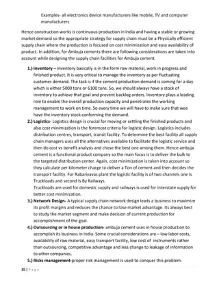 25 | P a g e
Examples- all electronics device manufacturers like mobile, TV and computer
manufacturers
Hence construction works is continuous production in India and having a stable or growing
market demand so the appropriate strategy for supply chain must be a Physically efficient
supply chain where the production is focused on cost minimization and easy availability of
product. In addition, for Ambuja cements there are following considerations are taken into
account while designing the supply chain facilities for Ambuja cement.
1.) Inventory – Inventory basically is in the form raw material, work in progress and
finished product. It is very critical to manage the inventory as per fluctuating
customer demand. The task is if the cement production demand is coming for a day
which is either 5000 tons or 6100 tons. So, we should always have a stock of
inventory to achieve that goal and prevent backlog orders. Inventory plays a leading
role to enable the overall production capacity and penetrates the working
management to work on time. So every time we will have to make sure that wee
have the inventory stock conforming the demand.
2.) Logistics- Logistics design is crucial for moving or settling the finished products and
also cost minimization is the foremost criteria for logistic design. Logistics includes
distribution centres, transport, transit facility. To determine the best facility all supply
chain managers uses all the alternatives available to facilitate the logistic service and
then do cost vs benefit analysis and chose the best one among them. Hence ambuja
cement is a functional product company so the main focus is to deliver the bulk to
the targeted distribution center. Again, cost minimization is taken into account so
they calculate per kilometer charge to deliver a Ton of cement and then decides the
transport facility. For Rabariyavas plant the logistic facility is of two channels one is
Truckloads and second is By Railways.
Truckloads are used for domestic supply and railways is used for interstate supply for
better cost minimization.
3.) Network Design- A typical supply chain network design leads a business to maximize
its profit margins and reduces the chance to lose market advantage. Its always best
to study the market segment and make decision of current production for
accomplishment of the goal.
4.) Outsourcing or in house production- ambuja cement uses in house production to
accomplish its business in India. Some crucial considerations are – low labor costs,
availability of raw material, easy transport facility, low cost of instruments rather
than outsourcing, competitive advantage and less change to leakage of information
to other companies.
5.) Risks management-proper risk management is used to conquer this problem.
 