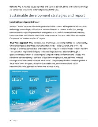 29 | P a g e
Remarks-Any IR related issues reported and Exposes to Riot, Strike and Malicious Damage
are considered low and no history of previous RSMD Loss.
Sustainable development strategies and report
Sustainable development strategy
Ambuja Cement’s sustainable development initiatives cover a wide spectrum—from clean
technology harnessing to utilisation of industrial wastes in cement production, energy
conservation to exploiting renewable energy resources, emissions reduction to creating
institutionalised mechanisms to monitor environmental risks and strict adherence to the
Company’s ‘zero non-compliance’ regime.
True Value approach- they have adopted True Value accounting method for sustainability,
which encompasses the three pillars of sustainability—people, planet, and profit—to
emerge as the most competitive and sustainable company in the domestic cement industry.
True Value has helped the company to take strategic business decisions through a
qualitative measurement of the Company’s impact on the environment and society. We
have been able to identify a portfolio of cost-effective projects, reduce costs, increase
earnings and subsequently increase ‘True Value’. company reported incremental growth in
‘True Value’ over the years, driven by our sustainable, environmental and social
interventions and supported by favourable macros at play.
 