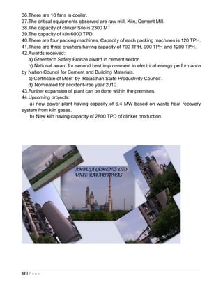 32 | P a g e
36.There are 18 fans in cooler.
37.The critical equipments observed are raw mill, Kiln, Cement Mill.
38.The capacity of clinker Silo is 2300 MT.
39.The capacity of kiln 6000 TPD.
40.There are four packing machines. Capacity of each packing machines is 120 TPH.
41.There are three crushers having capacity of 700 TPH, 900 TPH and 1200 TPH.
42.Awards received:
a) Greentech Safety Bronze award in cement sector.
b) National award for second best improvement in electrical energy performance
by Nation Council for Cement and Building Materials.
c) Certificate of Merit’ by ‘Rajasthan State Productivity Council’.
d) Nominated for accident-free year 2010.
43.Further expansion of plant can be done within the premises.
44.Upcoming projects:
a) new power plant having capacity of 6.4 MW based on waste heat recovery
system from kiln gases.
b) New kiln having capacity of 2800 TPD of clinker production.
 