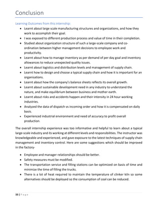 33 | P a g e
Conclusion
Learning Outcomes from this internship:
 Learnt about large scale manufacturing structures and organizations, and how they
work to accomplish their goal.
 I was exposed to different production process and value of time in their completion.
 Studied about organization structure of such a large-scale company and co-
ordination between higher management decisions to employee work and
productivity.
 Learnt about how to manage inventory as per demand of per day goal and inventory
allowances to reduce unexpected quality issues.
 Learnt about logistics and distribution levels and management of supply chain.
 Learnt how to design and choose a typical supply chain and how it is important for an
organisations.
 Learnt about how the company’s balance sheets reflects its overall growth.
 Learnt about sustainable development need in any industry to understand the
nature, and make equilibrium between business and mother earth.
 Learnt about risks and accidents happen and their intensity in 24 hour working
industries.
 Analyzed the data of dispatch vs incoming order and how it is compensated on daily
basis.
 Experienced industrial environment and need of accuracy to profit overall
production.
The overall internship experience was too informative and helpful to learn about a typical
large-scale industry and its working at different levels and responsibilities. The instructor was
knowledgeable and experienced, and gave exposure to the latest techniques of supply chain
management and inventory control. Here are some suggestions which should be improved
in the factory-
 Employee and manager relationships should be better.
 Safety measures must be modified.
 The transportation service and filling stations can be optimized on basis of time and
minimize the time of filling the trucks.
 There is a lot of heat required to maintain the temperature of clinker kiln so some
alternatives should be deployed so the consumption of coal can be reduced.
 