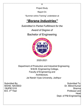 A
Project Study
Report On
“Summer online Training” undertaken at
“Borana Industries”
Submitted In Partial Fulfillment for the
Award of Degree of
Bachelor of Engineering
2020-2021
Department of Production and Industrial Engineering
M.B.M. Engineering College,
Faculty of Engineering and
Architecture,
Jai Narain Vyas University, Jodhpur
Submitted By:
MOHD. NAVEED
19UPIE1310
B.E. 3rd
Year
Submitted To:
Dr. Milind Kumar
Sharma
Professor and
Head
Dept. of P&I Engineering
 