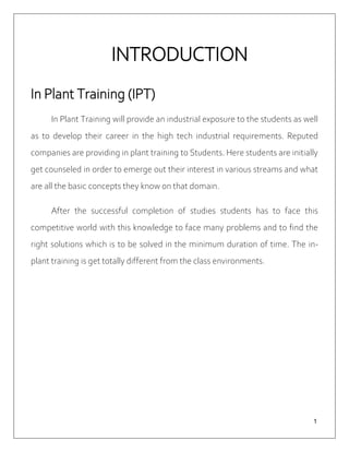 １
INTRODUCTION
In Plant Training (IPT)
In Plant Training will provide an industrial exposure to the students as well
as to develop their career in the high tech industrial requirements. Reputed
companies are providing in plant training to Students. Here students are initially
get counseled in order to emerge out their interest in various streams and what
are all the basic concepts they know on that domain.
After the successful completion of studies students has to face this
competitive world with this knowledge to face many problems and to find the
right solutions which is to be solved in the minimum duration of time. The in-
plant training is get totally different from the class environments.
 