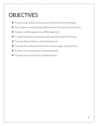 ２
OBJECTIVES
 This training enables us to acquire more practical knowledge.
 The In-plant training totally different from the class environments.
 To learn real life application of Management.
 To relate theoretical concepts and organizational functioning
 Training will provide an industrial exposure.
 To study the production level and various stages of production.
 To learn the company and industrial polices.
 To study various functions of departments.
 