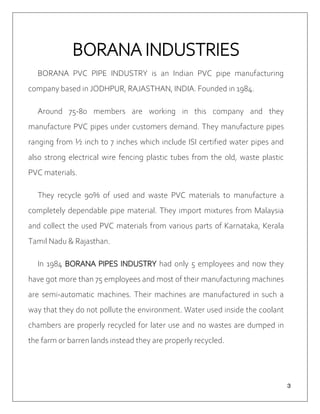 ３
BORANA INDUSTRIES
BORANA PVC PIPE INDUSTRY is an Indian PVC pipe manufacturing
company based in JODHPUR, RAJASTHAN, INDIA. Founded in 1984.
Around 75-80 members are working in this company and they
manufacture PVC pipes under customers demand. They manufacture pipes
ranging from ½ inch to 7 inches which include ISI certified water pipes and
also strong electrical wire fencing plastic tubes from the old, waste plastic
PVC materials.
They recycle 90% of used and waste PVC materials to manufacture a
completely dependable pipe material. They import mixtures from Malaysia
and collect the used PVC materials from various parts of Karnataka, Kerala
Tamil Nadu & Rajasthan.
In 1984 BORANA PIPES INDUSTRY had only 5 employees and now they
have got more than 75 employees and most of their manufacturing machines
are semi-automatic machines. Their machines are manufactured in such a
way that they do not pollute the environment. Water used inside the coolant
chambers are properly recycled for later use and no wastes are dumped in
the farm or barren lands instead they are properly recycled.
 