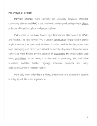 ５
POLYVINYL CHLORIDE
Polyvinyl chloride, more correctly but unusually poly(vinyl chloride),
commonly abbreviated PVC, is the third-most widely produced synthetic plastic
polymer, after polyethylene and polypropylene.
PVC comes in two basic forms: rigid (sometimes abbreviated as RPVC)
and flexible. The rigid form of PVC is used in construction for pipe and in profile
applications such as doors and windows. It is also used for bottles, other non-
food packaging, and cards (such as bank or membership cards). It can be made
softer and more flexible by the addition of plasticizers, the most widely used
being phthalates. In this form, it is also used in plumbing, electrical cable
insulation, imitation leather, signage, inflatable products, and many
applications where it replaces rubber.
Pure poly (vinyl chloride) is a white, brittle solid. It is insoluble in alcohol
but slightly soluble in tetrahydrofuran.
 