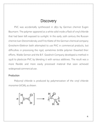 ６
Discovery
PVC was accidentally synthesized in 1872 by German chemist Eugen
Baumann. The polymer appeared as a white solid inside a flask of vinyl chloride
that had been left exposed to sunlight. In the early 20th century the Russian
chemist Ivan Ostromislensky and Fritz Klatte of the German chemical company
Griesheim-Elektron both attempted to use PVC in commercial products, but
difficulties in processing the rigid, sometimes brittle polymer thwarted their
efforts. Waldo Semon and the B.F. Goodrich Company developed a method in
1926 to plasticize PVC by blending it with various additives. The result was a
more flexible and more easily processed material that soon achieved
widespread commercial use.
Production
Polyvinyl chloride is produced by polymerization of the vinyl chloride
monomer (VCM), as shown.
 