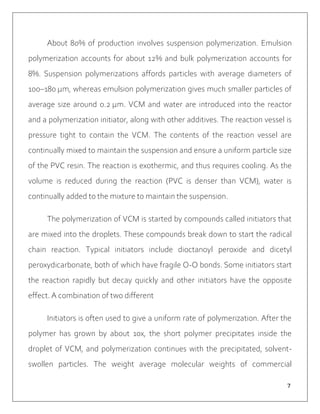 ７
About 80% of production involves suspension polymerization. Emulsion
polymerization accounts for about 12% and bulk polymerization accounts for
8%. Suspension polymerizations affords particles with average diameters of
100–180 μm, whereas emulsion polymerization gives much smaller particles of
average size around 0.2 μm. VCM and water are introduced into the reactor
and a polymerization initiator, along with other additives. The reaction vessel is
pressure tight to contain the VCM. The contents of the reaction vessel are
continually mixed to maintain the suspension and ensure a uniform particle size
of the PVC resin. The reaction is exothermic, and thus requires cooling. As the
volume is reduced during the reaction (PVC is denser than VCM), water is
continually added to the mixture to maintain the suspension.
The polymerization of VCM is started by compounds called initiators that
are mixed into the droplets. These compounds break down to start the radical
chain reaction. Typical initiators include dioctanoyl peroxide and dicetyl
peroxydicarbonate, both of which have fragile O-O bonds. Some initiators start
the reaction rapidly but decay quickly and other initiators have the opposite
effect. A combination of two different
Initiators is often used to give a uniform rate of polymerization. After the
polymer has grown by about 10x, the short polymer precipitates inside the
droplet of VCM, and polymerization continues with the precipitated, solvent-
swollen particles. The weight average molecular weights of commercial
 
