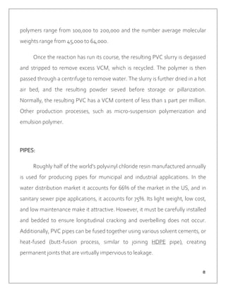 ８
polymers range from 100,000 to 200,000 and the number average molecular
weights range from 45,000 to 64,000.
Once the reaction has run its course, the resulting PVC slurry is degassed
and stripped to remove excess VCM, which is recycled. The polymer is then
passed through a centrifuge to remove water. The slurry is further dried in a hot
air bed, and the resulting powder sieved before storage or pillarization.
Normally, the resulting PVC has a VCM content of less than 1 part per million.
Other production processes, such as micro-suspension polymerization and
emulsion polymer.
PIPES:
Roughly half of the world's polyvinyl chloride resin manufactured annually
is used for producing pipes for municipal and industrial applications. In the
water distribution market it accounts for 66% of the market in the US, and in
sanitary sewer pipe applications, it accounts for 75%. Its light weight, low cost,
and low maintenance make it attractive. However, it must be carefully installed
and bedded to ensure longitudinal cracking and overbelling does not occur.
Additionally, PVC pipes can be fused together using various solvent cements, or
heat-fused (butt-fusion process, similar to joining HDPE pipe), creating
permanent joints that are virtually impervious to leakage.
 