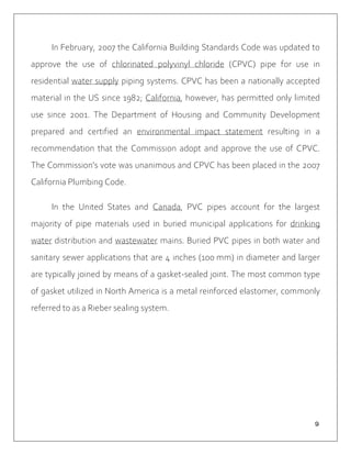 ９
In February, 2007 the California Building Standards Code was updated to
approve the use of chlorinated polyvinyl chloride (CPVC) pipe for use in
residential water supply piping systems. CPVC has been a nationally accepted
material in the US since 1982; California, however, has permitted only limited
use since 2001. The Department of Housing and Community Development
prepared and certified an environmental impact statement resulting in a
recommendation that the Commission adopt and approve the use of CPVC.
The Commission's vote was unanimous and CPVC has been placed in the 2007
California Plumbing Code.
In the United States and Canada, PVC pipes account for the largest
majority of pipe materials used in buried municipal applications for drinking
water distribution and wastewater mains. Buried PVC pipes in both water and
sanitary sewer applications that are 4 inches (100 mm) in diameter and larger
are typically joined by means of a gasket-sealed joint. The most common type
of gasket utilized in North America is a metal reinforced elastomer, commonly
referred to as a Rieber sealing system.
 