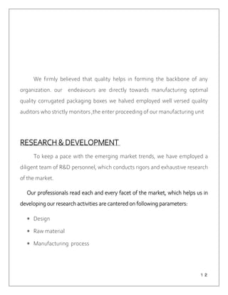 １２
We firmly believed that quality helps in forming the backbone of any
organization. our endeavours are directly towards manufacturing optimal
quality corrugated packaging boxes we halved employed well versed quality
auditors who strictly monitors ,the enter proceeding of our manufacturing unit
RESEARCH & DEVELOPMENT
To keep a pace with the emerging market trends, we have employed a
diligent team of R&D personnel, which conducts rigors and exhaustive research
of the market.
Our professionals read each and every facet of the market, which helps us in
developing our research activities are cantered on following parameters:
 Design
 Raw material
 Manufacturing process
 
