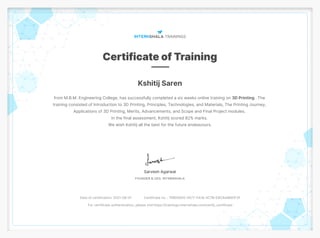 Kshitij Saren
from M.B.M. Engineering College, has successfully completed a six weeks online training on 3D Printing . The
training consisted of Introduction to 3D Printing, Principles, Technologies, and Materials, The Printing Journey,
Applications of 3D Printing, Merits, Advancements, and Scope and Final Project modules.
In the final assessment, Kshitij scored 82% marks.
We wish Kshitij all the best for the future endeavours.
Date of certification: 2021-08-01 Certificate no. : 7EB05EE0-4577-FA18-4C7B-E8CAA8B81F2F
For certificate authentication, please visit https://trainings.internshala.com/verify_certificate
 