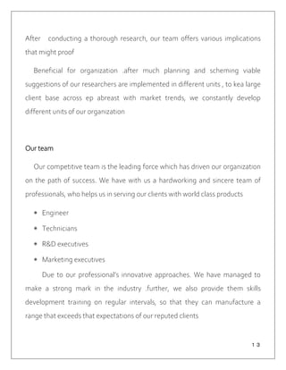 １３
After conducting a thorough research, our team offers various implications
that might proof
Beneficial for organization .after much planning and scheming viable
suggestions of our researchers are implemented in different units , to kea large
client base across ep abreast with market trends, we constantly develop
different units of our organization
Our team
Our competitive team is the leading force which has driven our organization
on the path of success. We have with us a hardworking and sincere team of
professionals, who helps us in serving our clients with world class products
 Engineer
 Technicians
 R&D executives
 Marketing executives
Due to our professional’s innovative approaches. We have managed to
make a strong mark in the industry .further, we also provide them skills
development training on regular intervals, so that they can manufacture a
range that exceeds that expectations of our reputed clients
 
