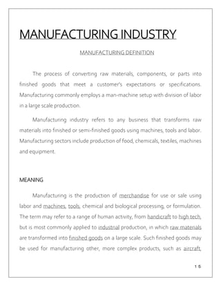 １５
MANUFACTURING INDUSTRY
MANUFACTURING DEFINITION
The process of converting raw materials, components, or parts into
finished goods that meet a customer's expectations or specifications.
Manufacturing commonly employs a man-machine setup with division of labor
in a large scale production.
Manufacturing industry refers to any business that transforms raw
materials into finished or semi-finished goods using machines, tools and labor.
Manufacturing sectors include production of food, chemicals, textiles, machines
and equipment.
MEANING
Manufacturing is the production of merchandise for use or sale using
labor and machines, tools, chemical and biological processing, or formulation.
The term may refer to a range of human activity, from handicraft to high tech,
but is most commonly applied to industrial production, in which raw materials
are transformed into finished goods on a large scale. Such finished goods may
be used for manufacturing other, more complex products, such as aircraft,
 