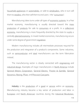 １６
household appliances or automobiles, or sold to wholesalers, who in turn sell
them to retailers, who then sell them to end users – the "consumers".
Manufacturing takes turns under all types of economic systems. In a free
market economy, manufacturing is usually directed toward the mass
production of products for sale to consumers at a profit. In a collectivist
economy, manufacturing is more frequently directed by the state to supply a
centrally planned economy. In mixed market economies, manufacturing occurs
under some degree of government regulation.
Modern manufacturing includes all intermediate processes required for
the production and integration of a product's components. Some industries,
such as semiconductor and steel manufacturers use the term fabrication
instead.
The manufacturing sector is closely connected with engineering and
industrial design. Examples of major manufacturers in North America include
General Motors Corporation, General Electric, Procter & Gamble, General
Dynamics, Boeing, Pfizer, and Precision Cast parts.
Industry is the production of a good or service within an economy.
Manufacturing industry became a key sector of production and labor in
European and North American countries during the Industrial Revolution,
 