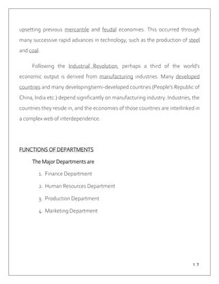 １７
upsetting previous mercantile and feudal economies. This occurred through
many successive rapid advances in technology, such as the production of steel
and coal.
Following the Industrial Revolution, perhaps a third of the world's
economic output is derived from manufacturing industries. Many developed
countries and many developing/semi-developed countries (People's Republic of
China, India etc.) depend significantly on manufacturing industry. Industries, the
countries they reside in, and the economies of those countries are interlinked in
a complex web of interdependence.
FUNCTIONS OF DEPARTMENTS
The Major Departments are
1. Finance Department
2. Human Resources Department
3. Production Department
4. Marketing Department
 