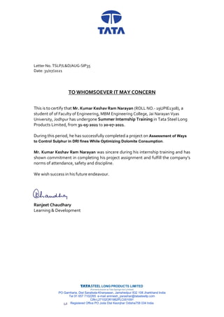 (Formerly known as Tata Sponge Iron Limited)
PO Gamharia, Dist Saraikela-Kharsawan, Jamshedpur 832 108 Jharkhand India
Tel 91 657 7102265 e-mail animesh_parashar@tatasteellp.com
CIN-L27102OR1982PLC001091
Registered Office PO Joda Dist Keonjhar Odisha758 034 India
Letter No. TSLP/L&D/AUG-SIP35
Date: 31/07/2021
TO WHOMSOEVER IT MAY CONCERN
This is to certify that Mr. Kumar Keshav Ram Narayan (ROLL NO.- 19UPIE1308), a
student of of Faculty of Engineering, MBM Engineering College, Jai Narayan Vyas
University, Jodhpur has undergone Summer Internship Training in Tata Steel Long
Products Limited, from 31-05-2021 to 20-07-2021.
During this period, he has successfully completed a project on Assessment of Ways
to Control Sulphur in DRI fines While Optimizing Dolomite Consumption.
Mr. Kumar Keshav Ram Narayan was sincere during his internship training and has
shown commitment in completing his project assignment and fulfill the company’s
norms of attendance, safety and discipline.
We wish success in his future endeavour.
Ranjeet Chaudhary
Learning & Development
 