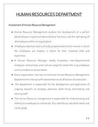 ２３
HUMAN RESOURCES DEPARTMENT
Involvement of Human Resource Management
 Human Resource Management involves the development of a perfect
blend between traditional administrative functions and the well-being of
all employees within an organization.
 Employee retention ratio is directly proportionate to the manner in which
the employees are treated, in return for their imparted skills and
experience.
 A Human Resource Manager ideally empowers inter-departmental
employee relationships and nurtures scope for down-the-rung employee
communication at various levels.
 Every organization now has an exclusive Human Resource Management
Department to interact with representatives of all factors of production.
 The department is responsible for the development and application of
ongoing research on strategic advances while hiring, terminating and
training staff.
 The Human Resource management is responsible for Understanding and
relating to employees as individuals, thus identifying individual needs and
career goals.
 