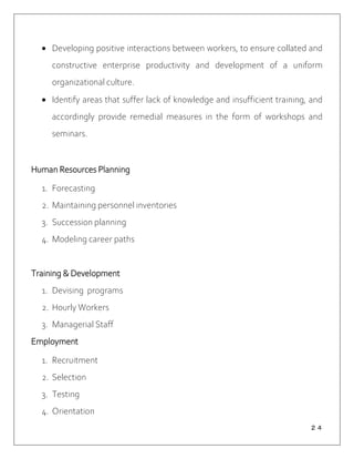 ２４
 Developing positive interactions between workers, to ensure collated and
constructive enterprise productivity and development of a uniform
organizational culture.
 Identify areas that suffer lack of knowledge and insufficient training, and
accordingly provide remedial measures in the form of workshops and
seminars.
Human Resources Planning
1. Forecasting
2. Maintaining personnel inventories
3. Succession planning
4. Modeling career paths
Training & Development
1. Devising programs
2. Hourly Workers
3. Managerial Staff
Employment
1. Recruitment
2. Selection
3. Testing
4. Orientation
 