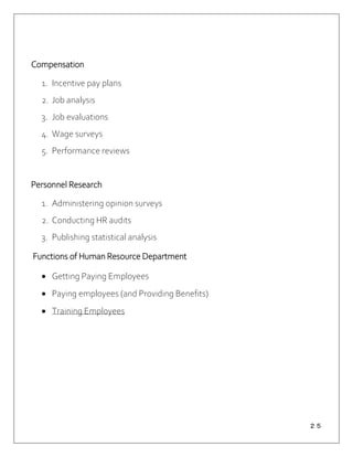 ２５
Compensation
1. Incentive pay plans
2. Job analysis
3. Job evaluations
4. Wage surveys
5. Performance reviews
Personnel Research
1. Administering opinion surveys
2. Conducting HR audits
3. Publishing statistical analysis
Functions of Human Resource Department
 Getting Paying Employees
 Paying employees (and Providing Benefits)
 Training Employees
 