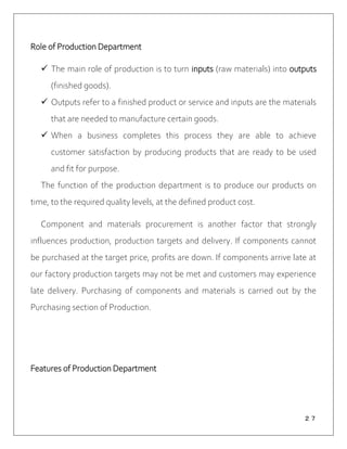 ２７
Role of Production Department
 The main role of production is to turn inputs (raw materials) into outputs
(finished goods).
 Outputs refer to a finished product or service and inputs are the materials
that are needed to manufacture certain goods.
 When a business completes this process they are able to achieve
customer satisfaction by producing products that are ready to be used
and fit for purpose.
The function of the production department is to produce our products on
time, to the required quality levels, at the defined product cost.
Component and materials procurement is another factor that strongly
influences production, production targets and delivery. If components cannot
be purchased at the target price, profits are down. If components arrive late at
our factory production targets may not be met and customers may experience
late delivery. Purchasing of components and materials is carried out by the
Purchasing section of Production.
Features of Production Department
 