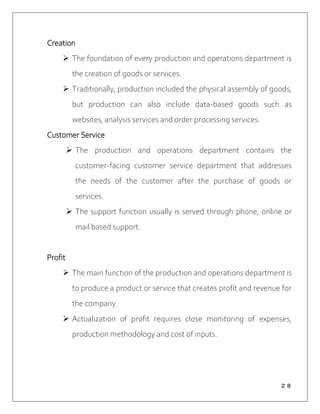 ２８
Creation
 The foundation of every production and operations department is
the creation of goods or services.
 Traditionally, production included the physical assembly of goods,
but production can also include data-based goods such as
websites, analysis services and order processing services.
Customer Service
 The production and operations department contains the
customer-facing customer service department that addresses
the needs of the customer after the purchase of goods or
services.
 The support function usually is served through phone, online or
mail based support.
Profit
 The main function of the production and operations department is
to produce a product or service that creates profit and revenue for
the company.
 Actualization of profit requires close monitoring of expenses,
production methodology and cost of inputs.
 