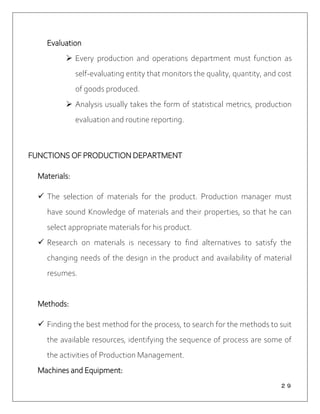 ２９
Evaluation
 Every production and operations department must function as
self-evaluating entity that monitors the quality, quantity, and cost
of goods produced.
 Analysis usually takes the form of statistical metrics, production
evaluation and routine reporting.
FUNCTIONS OF PRODUCTION DEPARTMENT
Materials:
 The selection of materials for the product. Production manager must
have sound Knowledge of materials and their properties, so that he can
select appropriate materials for his product.
 Research on materials is necessary to find alternatives to satisfy the
changing needs of the design in the product and availability of material
resumes.
Methods:
 Finding the best method for the process, to search for the methods to suit
the available resources, identifying the sequence of process are some of
the activities of Production Management.
Machines and Equipment:
 