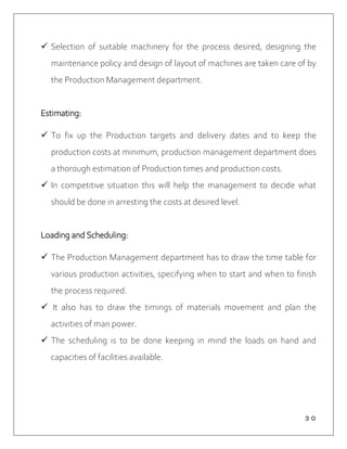 ３０
 Selection of suitable machinery for the process desired, designing the
maintenance policy and design of layout of machines are taken care of by
the Production Management department.
Estimating:
 To fix up the Production targets and delivery dates and to keep the
production costs at minimum, production management department does
a thorough estimation of Production times and production costs.
 In competitive situation this will help the management to decide what
should be done in arresting the costs at desired level.
Loading and Scheduling:
 The Production Management department has to draw the time table for
various production activities, specifying when to start and when to finish
the process required.
 It also has to draw the timings of materials movement and plan the
activities of man power.
 The scheduling is to be done keeping in mind the loads on hand and
capacities of facilities available.
 