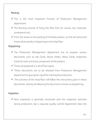 ３１
Routing:
 This is the most important function of Production Management
department.
 The Routing consists of fixing the flow lines for various raw materials,
components etc.,
 From the stores to the packing of finished product, so that all concerned
knows what exactly is happening on the shop floor
Dispatching:
 The Production Management department has to prepare various
documents such as Job Cards, Route sheets, Move Cards, Inspection
Cards for each and every component of the product.
 These are prepared in a set of five copies.
 These documents are to be released from Production Management
department to give green signal for starting the production.
 The activities of the shop floor will follow the instructions given in these
documents. Activity of releasing the document is known as dispatching.
Inspection:
 Here inspection is generally concerned with the inspection activities
during production, but a separate quality control department does the
 