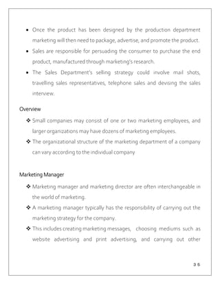 ３５
 Once the product has been designed by the production department
marketing will then need to package, advertise, and promote the product.
 Sales are responsible for persuading the consumer to purchase the end
product, manufactured through marketing’s research.
 The Sales Department’s selling strategy could involve mail shots,
travelling sales representatives, telephone sales and devising the sales
interview.
Overview
 Small companies may consist of one or two marketing employees, and
larger organizations may have dozens of marketing employees.
 The organizational structure of the marketing department of a company
can vary according to the individual company
Marketing Manager
 Marketing manager and marketing director are often interchangeable in
the world of marketing.
 A marketing manager typically has the responsibility of carrying out the
marketing strategy for the company.
 This includes creating marketing messages, choosing mediums such as
website advertising and print advertising, and carrying out other
 