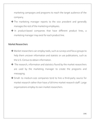 ３６
marketing campaigns and programs to reach the target audience of the
company.
 The marketing manager reports to the vice president and generally
manages the rest of the marketing employees.
 In product-based companies that have different product lines, a
marketing manager may exist for each product line.
Market Researchers
 Market researchers can employ tools, such as surveys and focus groups to
help them uncover information and statistic or use publications, such as
the U.S. Census to obtain information.
 The research, information and statistics found by the market researchers
are used by the marketing manager to create the programs and
messaging.
 Small- to medium-size companies tend to hire a third-party source for
market research rather than have a full-time market research staff. Large
organizations employ its own market researchers.
 