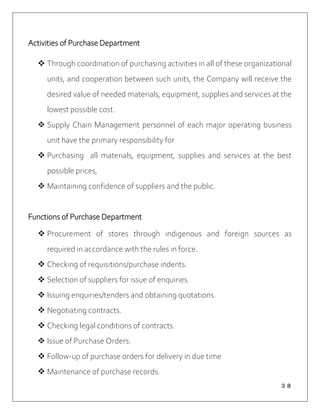 ３８
Activities of Purchase Department
 Through coordination of purchasing activities in all of these organizational
units, and cooperation between such units, the Company will receive the
desired value of needed materials, equipment, supplies and services at the
lowest possible cost.
 Supply Chain Management personnel of each major operating business
unit have the primary responsibility for
 Purchasing all materials, equipment, supplies and services at the best
possible prices,
 Maintaining confidence of suppliers and the public.
Functions of Purchase Department
 Procurement of stores through indigenous and foreign sources as
required in accordance with the rules in force.
 Checking of requisitions/purchase indents.
 Selection of suppliers for issue of enquiries.
 Issuing enquiries/tenders and obtaining quotations.
 Negotiating contracts.
 Checking legal conditions of contracts.
 Issue of Purchase Orders.
 Follow-up of purchase orders for delivery in due time
 Maintenance of purchase records.
 