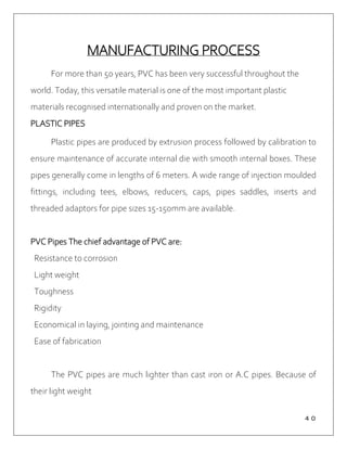 ４０
MANUFACTURING PROCESS
For more than 50 years, PVC has been very successful throughout the
world. Today, this versatile material is one of the most important plastic
materials recognised internationally and proven on the market.
PLASTIC PIPES
Plastic pipes are produced by extrusion process followed by calibration to
ensure maintenance of accurate internal die with smooth internal boxes. These
pipes generally come in lengths of 6 meters. A wide range of injection moulded
fittings, including tees, elbows, reducers, caps, pipes saddles, inserts and
threaded adaptors for pipe sizes 15-150mm are available.
PVC Pipes The chief advantage of PVC are:
Resistance to corrosion
Light weight
Toughness
Rigidity
Economical in laying, jointing and maintenance
Ease of fabrication
The PVC pipes are much lighter than cast iron or A.C pipes. Because of
their light weight
 