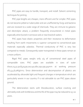 ４１
PVC pipes are easy to handle, transport, and install. Solvent cementing
techniques for jointing
PVC pipe lengths are cheaper, more efficient and far simpler. PVC pipes
do not become pitted or tuberculate and are unaffected by fungi and bacteria
and are resistant to a wide range of chemicals. They are immune to galvanic
and electrolytic attack, a problem frequently encountered in metal pipes
especially when buried in corrosive soils or near brackish waters.
PVC pipes have elastic properties and their resistance to deformation
resulting from earth movements is superior compared to conventional pipe
materials especially asbestos. Thermal conductivity of PVC is very low
compared to metals. Consequently water transported in these pipes remain at
a more uniform.
Rigid PVC pipes weighs only 1/5 of conventional steel pipes of
comparable sizes. PVC pipes are available in sizes of outer
dia20,25,32,50,63,75,90,110,140,160,250,290,315mm at working pressure
of2,5,4,6,10Kg/cm2. Since deterioration and decomposition of plastics are
accelerated by ultraviolet light and frequent changes in temperature which are
particularly severe in our country if is not advisable to use PVC pipes above
ground.
The deterioration starts with Discolouration, surface cracking and
ultimately ends with brittleness and the life of the pipe may be reduced to 15-20
years.
 