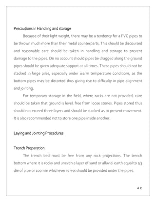 ４２
Precautions in Handling and storage
Because of their light weight, there may be a tendency for a PVC pipes to
be thrown much more than their metal counterparts. This should be discoursed
and reasonable care should be taken in handling and storage to prevent
damage to the pipes. On no account should pipes be dragged along the ground
pipes should be given adequate support at all times. These pipes should not be
stacked in large piles, especially under warm temperature conditions, as the
bottom pipes may be distorted thus giving rise to difficulty in pipe alignment
and jointing.
For temporary storage in the field, where racks are not provided, care
should be taken that ground is level, free from loose stones. Pipes stored thus
should not exceed three layers and should be stacked as to prevent movement.
It is also recommended not to store one pipe inside another.
Laying and Jointing Procedures
Trench Preparation:
The trench bed must be free from any rock projections. The trench
bottom where it is rocky and uneven a layer of sand or alluvial earth equal to 1/3
die of pipe or 100mm whichever is less should be provided under the pipes.
 
