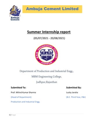 1 | P a g e
Summer Internship report
(05/07/2021 - 20/08/2021)
Ambuja Cement Limited
Submitted By:
Lucky Jarolia
(B.E. Third Year, P&I)
Submitted To:
Prof. Milind Kumar Sharma
(Head of Department)
Production and Industrial Engg.
 