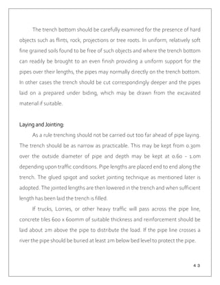４３
The trench bottom should be carefully examined for the presence of hard
objects such as flints, rock, projections or tree roots. In uniform, relatively soft
fine grained soils found to be free of such objects and where the trench bottom
can readily be brought to an even finish providing a uniform support for the
pipes over their lengths, the pipes may normally directly on the trench bottom.
In other cases the trench should be cut correspondingly deeper and the pipes
laid on a prepared under biding, which may be drawn from the excavated
material if suitable.
Laying and Jointing:
As a rule trenching should not be carried out too far ahead of pipe laying.
The trench should be as narrow as practicable. This may be kept from 0.30m
over the outside diameter of pipe and depth may be kept at 0.60 - 1.0m
depending upon traffic conditions. Pipe lengths are placed end to end along the
trench. The glued spigot and socket jointing technique as mentioned later is
adopted. The jointed lengths are then lowered in the trench and when sufficient
length has been laid the trench is filled.
If trucks, Lorries, or other heavy traffic will pass across the pipe line,
concrete tiles 600 x 600mm of suitable thickness and reinforcement should be
laid about 2m above the pipe to distribute the load. If the pipe line crosses a
river the pipe should be buried at least 2m below bed level to protect the pipe.
 