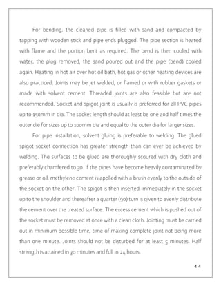 ４４
For bending, the cleaned pipe is filled with sand and compacted by
tapping with wooden stick and pipe ends plugged. The pipe section is heated
with flame and the portion bent as required. The bend is then cooled with
water, the plug removed, the sand poured out and the pipe (bend) cooled
again. Heating in hot air over hot oil bath, hot gas or other heating devices are
also practiced. Joints may be jet welded, or flamed or with rubber gaskets or
made with solvent cement. Threaded joints are also feasible but are not
recommended. Socket and spigot joint is usually is preferred for all PVC pipes
up to 150mm in dia. The socket length should at least be one and half times the
outer die for sizes up to 100mm dia and equal to the outer dia for larger sizes.
For pipe installation, solvent gluing is preferable to welding. The glued
spigot socket connection has greater strength than can ever be achieved by
welding. The surfaces to be glued are thoroughly scoured with dry cloth and
preferably chamfered to 30. If the pipes have become heavily contaminated by
grease or oil, methylene cement is applied with a brush evenly to the outside of
the socket on the other. The spigot is then inserted immediately in the socket
up to the shoulder and thereafter a quarter (90) turn is given to evenly distribute
the cement over the treated surface. The excess cement which is pushed out of
the socket must be removed at once with a clean cloth. Jointing must be carried
out in minimum possible time, time of making complete joint not being more
than one minute. Joints should not be disturbed for at least 5 minutes. Half
strength is attained in 30 minutes and full in 24 hours.
 