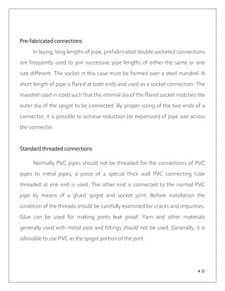 ４５
Pre-fabricated connections
In laying, long lengths of pipe, prefabricated double socketed connections
are frequently used to join successive pipe lengths of either the same or one
size different. The socket in this case must be formed over a steel mandrel. A
short length of pipe is flared at both ends and used as a socket connection. The
mandrel used in sized such that the internal dia of the flared socket matches the
outer dia of the spigot to be connected. By proper sizing of the two ends of a
connector, it is possible to achieve reduction (or expansion) of pipe size across
the connector.
Standard threaded connections
Normally PVC pipes should not be threaded for the connections of PVC
pipes to metal pipes, a piece of a special thick wall PVC connecting tube
threaded at one end is used. The other end is connected to the normal PVC
pipe by means of a glued spigot and socket joint. Before installation the
condition of the threads should be carefully examined for cracks and impurities.
Glue can be used for making joints leak proof. Yarn and other materials
generally used with metal pipe and fittings should not be used. Generally, it is
advisable to use PVC as the spigot portion of the joint.
 