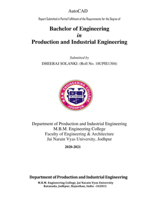 AutoCAD
Report Submitted in Partial Fulfilment of the Requirements for the Degree of
Bachelor of Engineering
in
Production and Industrial Engineering
Submitted by
DHEERAJ SOLANKI: (Roll No. 18UPIE1304)
Department of Production and Industrial Engineering
M.B.M. Engineering College
Faculty of Engineering & Architecture
Jai Narain Vyas University, Jodhpur
2020-2021
Department of Production and Industrial Engineering
M.B.M. Engineering College, Jai Narain Vyas University
Ratanada, Jodhpur, Rajasthan, India –342011
 