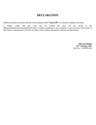 DECLARATION
I,Dheeraj Solanki by declare that this seminar/project titled “AutoCAD” is a record of original work done.
I, further certify that this work has not formed the basis for the award of the
Degree/Diploma/Associateship/Fellowship or similar recognition to any candidate of any university and no part of
this report is reproduced as it is from any other source without appropriate reference and permission.
Dheeraj Solanki
VIth
Semester, PIE
Roll No. – 18UPIE1304
 