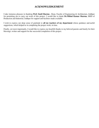 ACKNOWLEDGEMENT
I take immense pleasure in thanking Prof. Sunil Sharma , Dean, Faculty of Engineering & Architecture, Jodhpur
for permitting me to carry out work of this project. I would like to thank Dr.Milind Kumar Sharma, HOD of
Production and Industrial, Jodhpur for support and facilities made available.
I wish to express our deep sense of gratitude to all my teachers of my department whose guidance and useful
suggestions, which helped us in completing the project work, in time.
Finally, yet most importantly, I would like to express my heartfelt thanks to my beloved parents and family for their
blessings, wishes and support for the successful completion of this project.
 