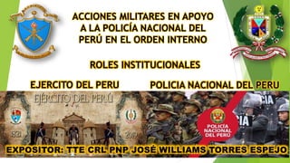 EXPOSITOR: TTE CRL PNP JOSÉ WILLIAMS TORRES ESPEJO
ACCIONES MILITARES EN APOYO
A LA POLICÍA NACIONAL DEL
PERÚ EN EL ORDEN INTERNO
ROLES INSTITUCIONALES
EJERCITO DEL PERU POLICIA NACIONAL DEL PERU
 