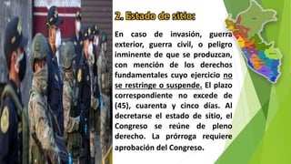 2. Estado de sitio:
En caso de invasión, guerra
exterior, guerra civil, o peligro
inminente de que se produzcan,
con mención de los derechos
fundamentales cuyo ejercicio no
se restringe o suspende. El plazo
correspondiente no excede de
(45), cuarenta y cinco días. Al
decretarse el estado de sitio, el
Congreso se reúne de pleno
derecho. La prórroga requiere
aprobación del Congreso.
 