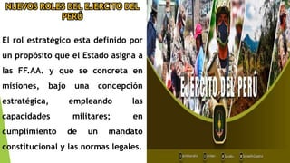 NUEVOS ROLES DEL EJERCITO DEL
PERÚ
El rol estratégico esta definido por
un propósito que el Estado asigna a
las FF.AA. y que se concreta en
misiones, bajo una concepción
estratégica, empleando las
capacidades militares; en
cumplimiento de un mandato
constitucional y las normas legales.
 
