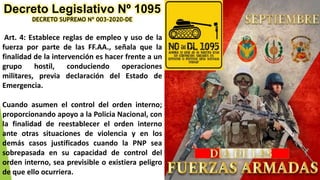 Decreto Legislativo Nº 1095
DECRETO SUPREMO Nº 003-2020-DE
Art. 4: Establece reglas de empleo y uso de la
fuerza por parte de las FF.AA., señala que la
finalidad de la intervención es hacer frente a un
grupo hostil, conduciendo operaciones
militares, previa declaración del Estado de
Emergencia.
Cuando asumen el control del orden interno;
proporcionando apoyo a la Policia Nacional, con
la finalidad de reestablecer el orden interno
ante otras situaciones de violencia y en los
demás casos justificados cuando la PNP sea
sobrepasada en su capacidad de control del
orden interno, sea previsible o existiera peligro
de que ello ocurriera.
 