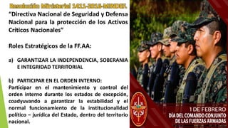 Resolución Ministerial 1411-2016-MINDEF.
“Directiva Nacional de Seguridad y Defensa
Nacional para la protección de los Activos
Críticos Nacionales”
Roles Estratégicos de la FF.AA:
a) GARANTIZAR LA INDEPENDENCIA, SOBERANIA
E INTEGRIDAD TERRITORIAL
b) PARTICIPAR EN EL ORDEN INTERNO:
Participar en el mantenimiento y control del
orden interno durante los estados de excepción,
coadyuvando a garantizar la estabilidad y el
normal funcionamiento de la institucionalidad
político – jurídica del Estado, dentro del territorio
nacional.
 