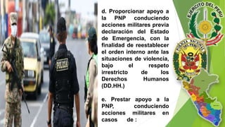 d. Proporcionar apoyo a
la PNP conduciendo
acciones militares previa
declaración del Estado
de Emergencia, con la
finalidad de reestablecer
el orden interno ante las
situaciones de violencia,
bajo el respeto
irrestricto de los
Derechos Humanos
(DD.HH.)
e. Prestar apoyo a la
PNP, conduciendo
acciones militares en
casos de :
 