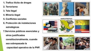 1. Trafico ilícito de drogas
2. Terrorismo
3. Tala ilegal
4. Minería ilegal
5. Conflictos sociales
6. Protección de instalaciones
estratégicas
7.Servicios públicos esenciales y
otros justificados
constitucionalmente, cuando
sea sobrepasada la
capacidad operativa de la PNP.
 