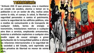 TERRORISMO:
"Artículo 316: El que provoca, crea o mantiene
un estado de zozobra, alarma o temor en la
población o en un sector de ella, realiza actos
contra la vida, el cuerpo, la salud, la libertad y
seguridad personales o contra el patrimonio,
contra la seguridad de los edificios públicos, vías
o medios de comunicación o de transporte de
cualquier índole, torres de energía o
transmisión, instalaciones motrices o cualquier
otro bien o servicio, empleando armamentos,
materias o artefactos explosivos o cualquier otro
medio capaz de causar estragos o grave
perturbación de la tranquilidad pública o afectar
las relaciones internacionales o la seguridad de
la sociedad y del Estado, será reprimido con
pena privativa de libertad no menor de veinte
años.
 